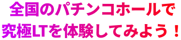全国のパチンコホールで究極LTを体験してみよう！