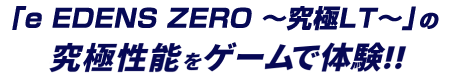 「e EDENS ZERO 〜究極LT〜」の究極性能をゲームで体験!!