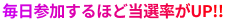 毎日参加するほど当選率がUP!!